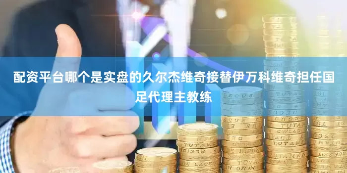 配资平台哪个是实盘的久尔杰维奇接替伊万科维奇担任国足代理主教练