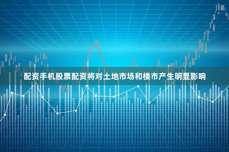 配资手机股票配资将对土地市场和楼市产生明显影响