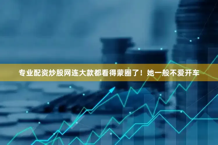 专业配资炒股网连大款都看得蒙圈了！她一般不爱开车