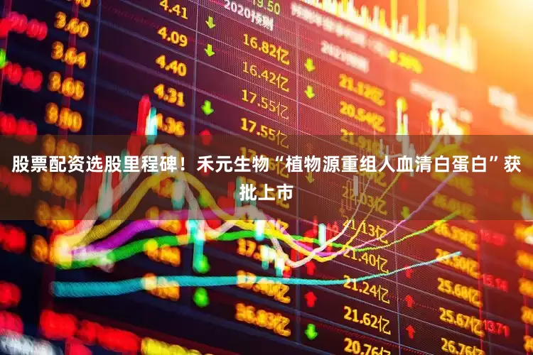 股票配资选股里程碑！禾元生物“植物源重组人血清白蛋白”获批上市
