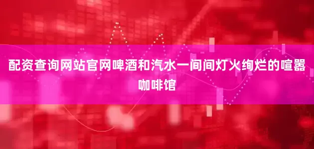 配资查询网站官网啤酒和汽水一间间灯火绚烂的喧嚣咖啡馆