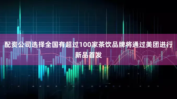 配资公司选择全国有超过100家茶饮品牌将通过美团进行新品首发